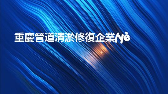 重慶管道清淤修復企業(yè)排名：揭秘行業(yè)霸主，誰是真正的通水之王？